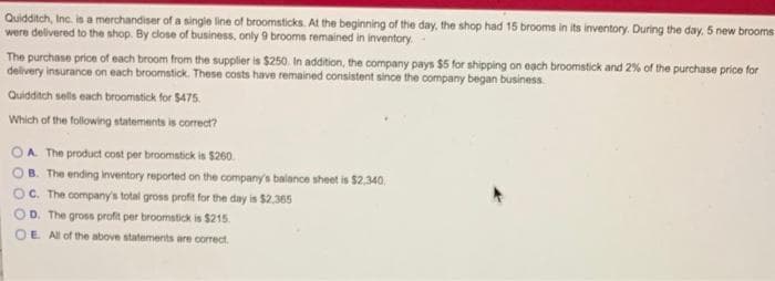 Quidditch, Inc. is a merchandiser of a single line of broomsticks. At the beginning of the day, the shop had 15 brooms in its inventory. During the day, 5 new brooms
were delivered to the shop. By close of business, only 9 brooms remained in inventory
The purchase price of each broom from the supplier is $250. In addition, the company pays $5 for shipping on each broomstick and 2% of the purchase price for
delivery insurance on each broomstick. These costs have remained consistent since the company began business.
Quidditch sells each broomstick for $475.
Which of the following statements is correct?
A. The product cost per broomstick is $260.
B. The ending inventory reported on the company's balance sheet is $2,340.
OC. The company's total gross profit for the day is $2,365
OD. The gross profit per broomstick is $215.
OE. All of the above statements are correct.