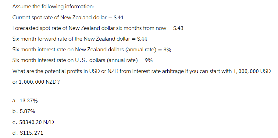 Assume the following information:
Current spot rate of New Zealand dollar = $.41
Forecasted spot rate of New Zealand dollar six months from now = $.43
Six month forward rate of the New Zealand dollar = $.44
Six month interest rate on New Zealand dollars (annual rate) = 8%
Six month interest rate on U.S. dollars (annual rate) = 9%
What are the potential profits in USD or NZD from interest rate arbitrage if you can start with 1,000,000 USD
or 1,000,000 NZD?
a. 13.27%
b. 5.87%
c. 58340.20 NZD
d. $115,271