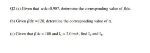 Q2 (a) Given that adc=0.987, determine the corresponding value of ßdc.
(b) Given Bdc =120, determine the corresponding value of a.
(c) Given that Bde = 180 and le= 2.0 mA, find lg and Ig.
