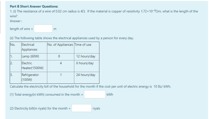 Part B Short Answer Questions:
1. (1) The resistance of a wire of 0.02 cm radius is 42. If the material is copper of resistivity 1.72×10-82m, what is the length of the
wire?
Answer :
length of wire =
(i) The following table shows the electrical appliances used by a person for every day.
No.
Electrical
No. of Appliances Time of use
Appliances
Lamp (60W)
12 hours/day
2.
Electric
6 hours/day
Heater(1500W)
Refrigerator
(100W)
3.
24 hours/day
Calculate the electricity bill of the household for the month if the cost per unit of electric energy is 10 Bz/ kWh.
(1) Total energy(in kWh) consumed in the month =
kWh
(2) Electricity bil|(in riyals) for the month =
riyals
