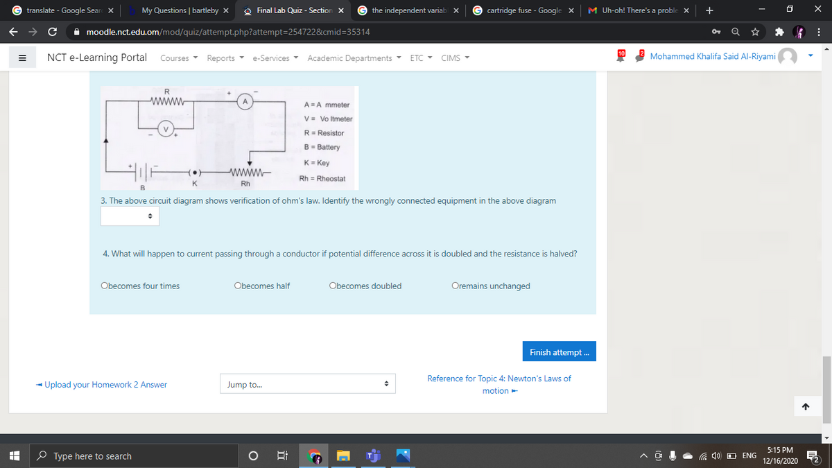 translate - Google Sear X
My Questions | bartleby x
O Final Lab Quiz - Section x
the independent variab
G cartridge fuse - Google x
M Uh-oh! There's a proble X
+
A moodle.nct.edu.om/mod/quiz/attempt.php?attempt=254722&cmid=35314
NCT e-Learning Portal
Courses Reports
Academic Departments
Mohammed Khalifa Said Al-Riyami
e-Services -
ETC - CIMS -
www
A = A mmeter
V = Vo Itmeter
R= Resistor
B- Battery
K= Key
www-
Rh = Rheostat
Rh
3. The above circuit diagram shows verification of ohm's law. Identify the wrongly connected equipment in the above diagram
4. What will happen to current passing through a conductor if potential difference across it is doubled and the resistance is halved?
Obecomes four times
Obecomes half
Obecomes doubled
Oremains unchanged
Finish attempt .
Reference for Topic 4: Newton's Laws of
- Upload your Homework 2 Answer
Jump to.
motion-
5:15 PM
O Type here to search
a 4)) O ENG
12/16/2020
