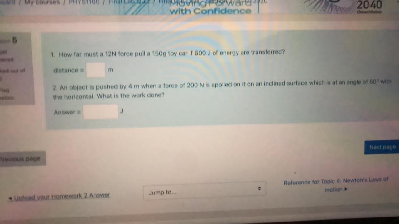 1. How far must a 12N force pull a 150g toy car if 600 J of energy are transferred?
distance
m
2. An object is pushed by 4 m when a force of 200 N is applied on it on an inclined surface which is at an angle of 50 with
the horizontal. What is the work done?
Answer
