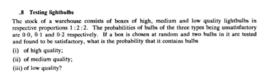 .8 Testing lightbulbs
The stock of a warehouse consists of boxes of high, medium and low quality lightbulbs in
respective proportions 1:2:2. The probabilities of bulbs of the three types being unsatisfactory
are 0-0, 0-1 and 0-2 respectively. If a box is chosen at random and two bulbs in it are tested
and found to be satisfactory, what is the probability that it contains bulbs
(i) of high quality;
(ii) of medium quality;
(iii) of low quality?
