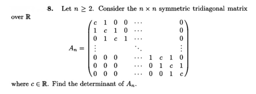 8.
Let n > 2. Consider the n x n symmetric tridiagonal matrix
over R
c10 0
1 0
с 1
...
1
...
0 1
%3D
0 0 0
0 0 0
0 0 0
1
с 1 0
...
0 1
с 1
...
0 0 1
...
where ce R. Find the determinant of An.
