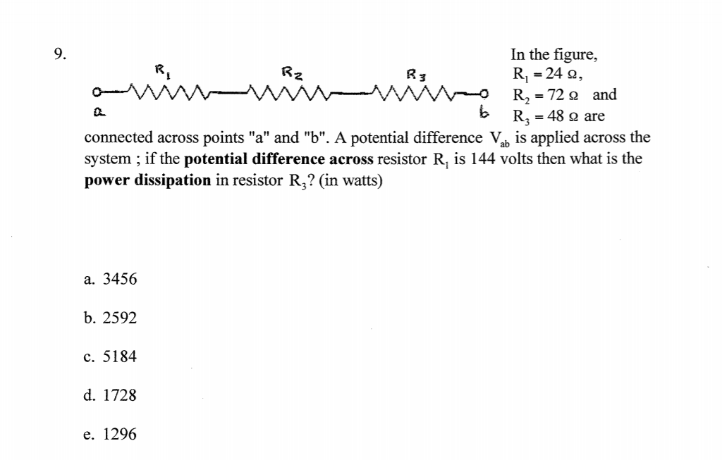 In the figure,
R, = 24 2,
R, = 72 2 and
R, = 48 2 are
connected across points "a" and "b". A potential difference V is applied across the
system ; if the potential difference across resistor R, is 144 volts then what is the
9.
Rz
manng
R3
power dissipation in resistor R,? (in watts)
a. 3456
b. 2592
c. 5184
d. 1728
e. 1296
