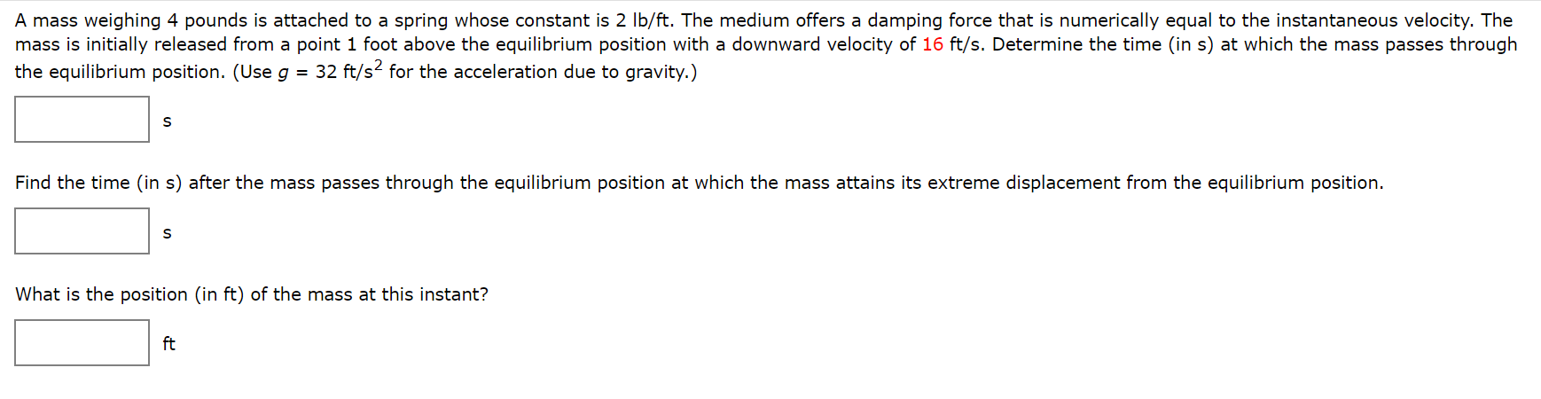 A mass weighing 4 pounds is attached to a spring whose constant is 2 Ib/ft. The medium offers a damping force that is numerically equal to the instantaneous velocity. The
mass is initially released from a point 1 foot above the equilibrium position with a downward velocity of 16 ft/s. Determine the time (in s) at which the mass passes through
the equilibrium position. (Useg = 32 ft/s? for the acceleration due to gravity.)
Find the time (in s) after the mass passes through the equilibrium position at which the mass attains its extreme displacement from the equilibrium position.
What is the position (in ft) of the mass at this instant?
ft
