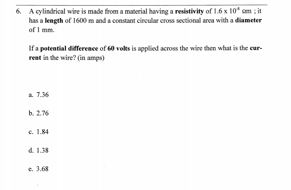 A cylindrical wire is made from a material having a resistivity of 1.6 x 10* om ; it
has a length of 1600 m and a constant circular cross sectional area with a diameter
of 1 mm.
6.
If a potential difference of 60 volts is applied across the wire then what is the cur-
rent in the wire? (in amps)
a. 7.36
b. 2.76
c. 1.84
d. 1.38
e. 3.68
