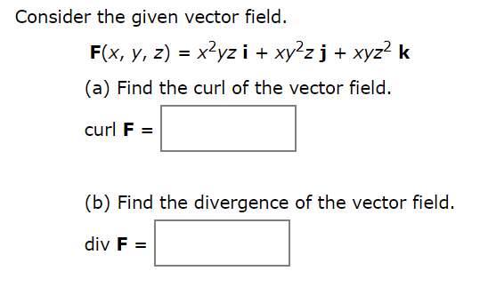 **Vector Field Analysis**

Consider the given vector field \( \mathbf{F} \).

\[ \mathbf{F}(x, y, z) = x^2 yz \, \mathbf{i} + xy^2 z \, \mathbf{j} + xyz^2 \, \mathbf{k} \]

**(a) Find the curl of the vector field.**

\[ \text{curl } \mathbf{F} = \boxed{ } \]

**(b) Find the divergence of the vector field.**

\[ \text{div } \mathbf{F} = \boxed{ } \]