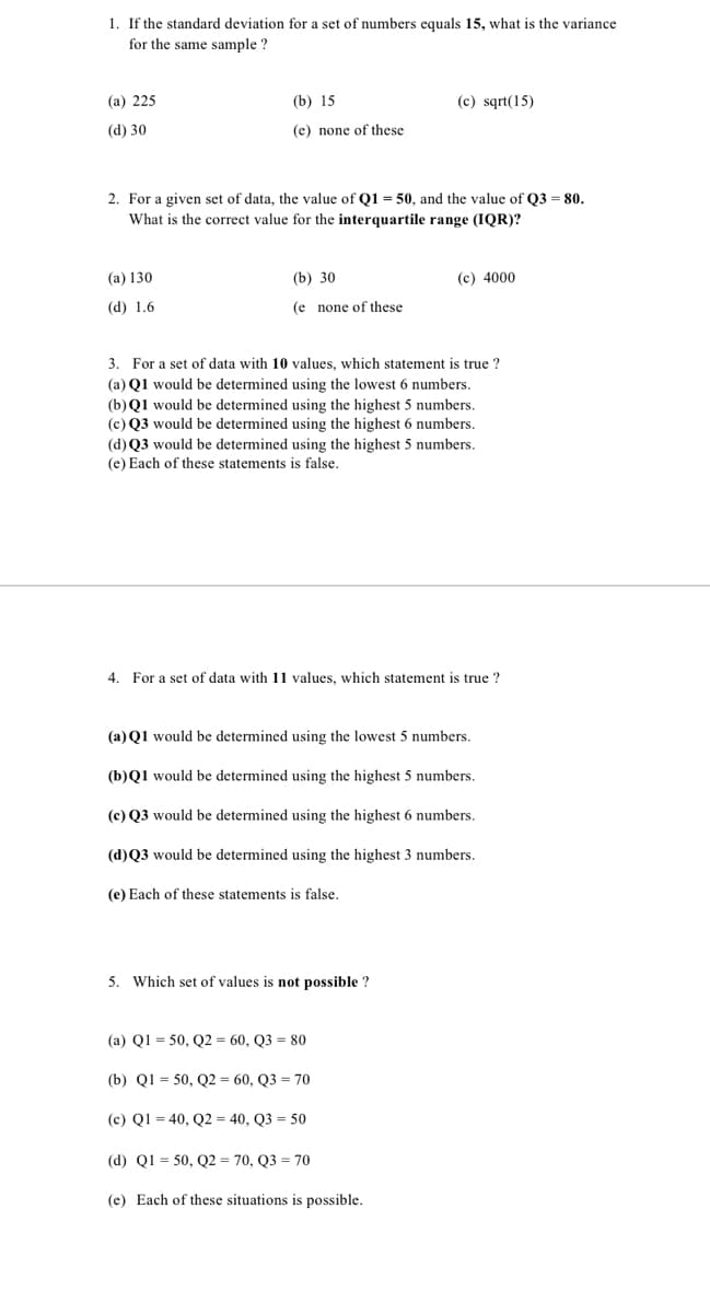 1. If the standard deviation for a set of numbers equals 15, what is the variance
for the same sample ?
(a) 225
(b) 15
(c) sqrt(15)
(d) 30
(e) none of these
2. For a given set of data, the value of Q1 = 50, and the value of Q3 = 80.
What is the correct value for the interquartile range (IQR)?
(а) 130
(b) 30
(c) 4000
(d) 1.6
(e none of these
3. For a set of data with 10 values, which statement is true ?
(a) Q1 would be determined using the lowest 6 numbers.
(b) Q1 would be determined using the highest 5 numbers.
(c) Q3 would be determined using the highest 6 numbers.
(d) Q3 would be determined using the highest 5 numbers.
(e) Each of these statements is false.
4. For a set of data with 11 values, which statement is true ?
(a) Q1 would be determined using the lowest 5 numbers.
(b)Q1 would be determined using the highest 5 numbers.
(c) Q3 would be determined using the highest 6 numbers.
(d)Q3 would be determined using the highest 3 numbers.
(e) Each of these statements is false.
5. Which set of values is not possible ?
(a) Q1 = 50, Q2 = 60, Q3 = 80
(b) Q1 = 50, Q2 = 60, Q3 = 70
(c) Q1 = 40, Q2 = 40, Q3 = 50
(d) Q1 = 50, Q2 = 70, Q3 = 70
(e) Each of these situations is possible.
