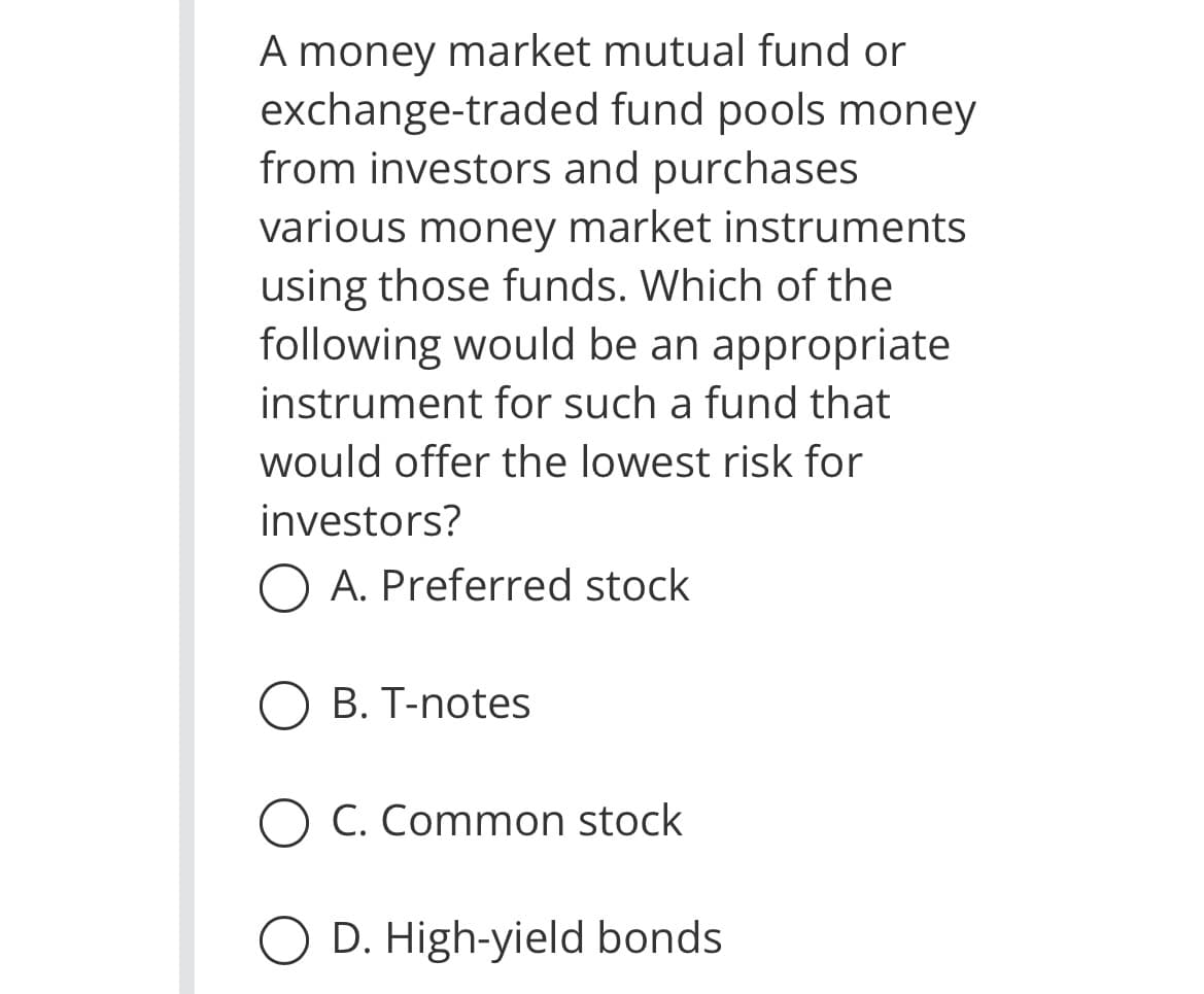 A money market mutual fund or
fund pools money
exchange-traded
from investors and purchases
various money market instruments
using those funds. Which of the
following would be an appropriate
instrument for such a fund that
would offer the lowest risk for
investors?
O A. Preferred stock
B. T-notes
O C. Common stock
D. High-yield bonds