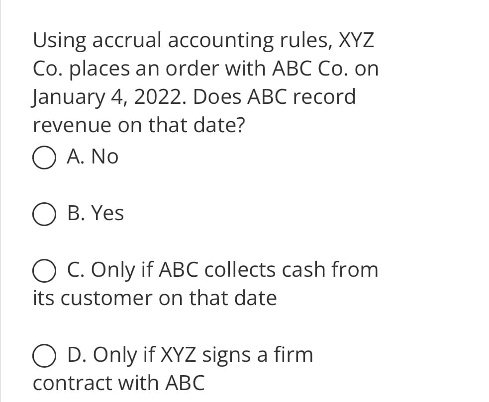 **Accrual Accounting and Revenue Recognition**

*Question:*

Using accrual accounting rules, XYZ Co. places an order with ABC Co. on January 4, 2022. Does ABC record revenue on that date?

**Options:**

- A. No
- B. Yes
- C. Only if ABC collects cash from its customer on that date
- D. Only if XYZ signs a firm contract with ABC

*Note: Accrual accounting is an accounting method where revenue and expenses are recorded when they are earned or incurred, regardless of when the cash transactions occur.*