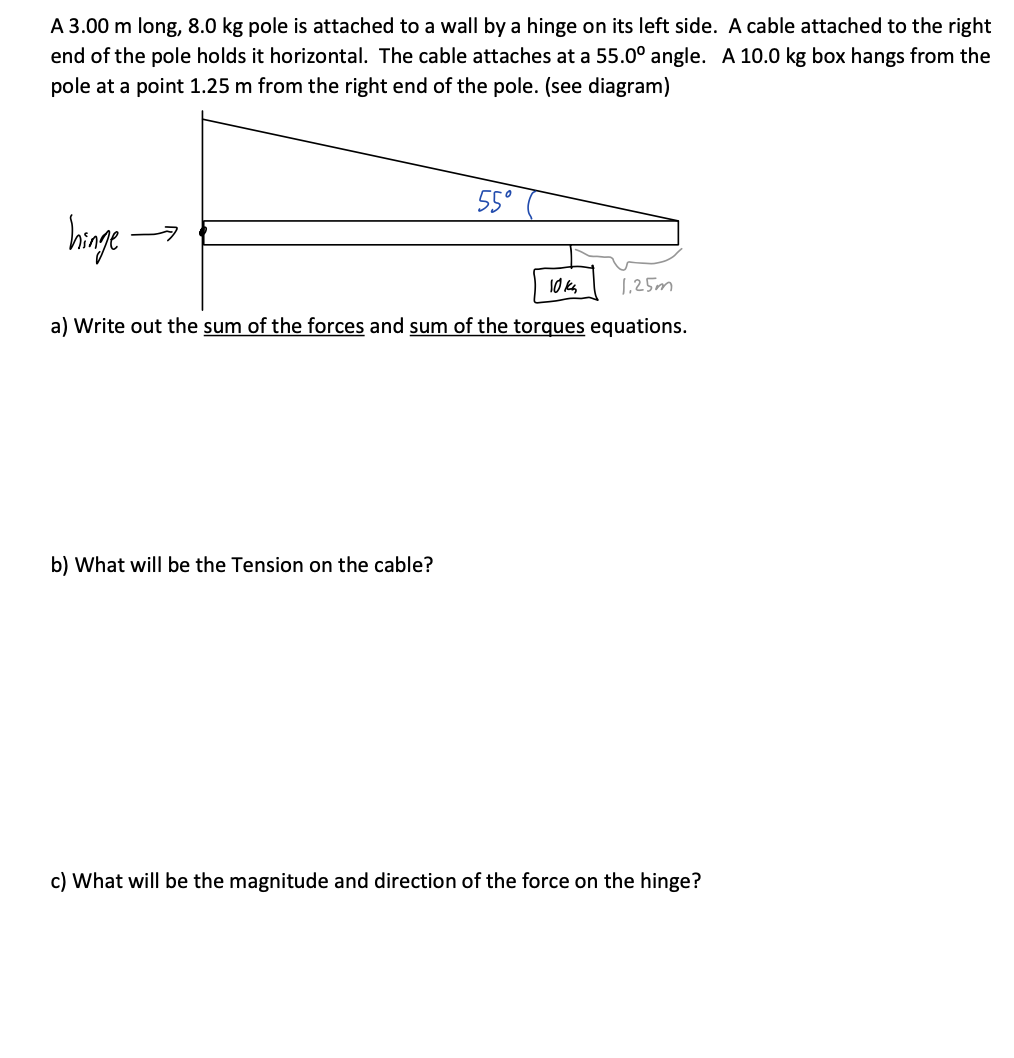 A 3.00 m long, 8.0 kg pole is attached to a wall by a hinge on its left side. A cable attached to the right
end of the pole holds it horizontal. The cable attaches at a 55.0° angle. A 10.0 kg box hangs from the
pole at a point 1.25 m from the right end of the pole. (see diagram)
hinge.
55°
1,25m
a) Write out the sum of the forces and sum of the torques equations.
b) What will be the Tension on the cable?
10k₂
c) What will be the magnitude and direction of the force on the hinge?