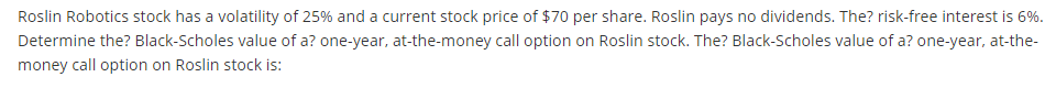 Roslin Robotics stock has a volatility of 25% and a current stock price of $70 per share. Roslin pays no dividends. The? risk-free interest is 6%.
Determine the? Black-Scholes value of a? one-year, at-the-money call option on Roslin stock. The? Black-Scholes value of a? one-year, at-the-
money call option on Roslin stock is: