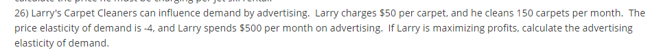 26) Larry's Carpet Cleaners can influence demand by advertising. Larry charges $50 per carpet, and he cleans 150 carpets per month. The
price elasticity of demand is -4, and Larry spends $500 per month on advertising. If Larry is maximizing profits, calculate the advertising
elasticity of demand.