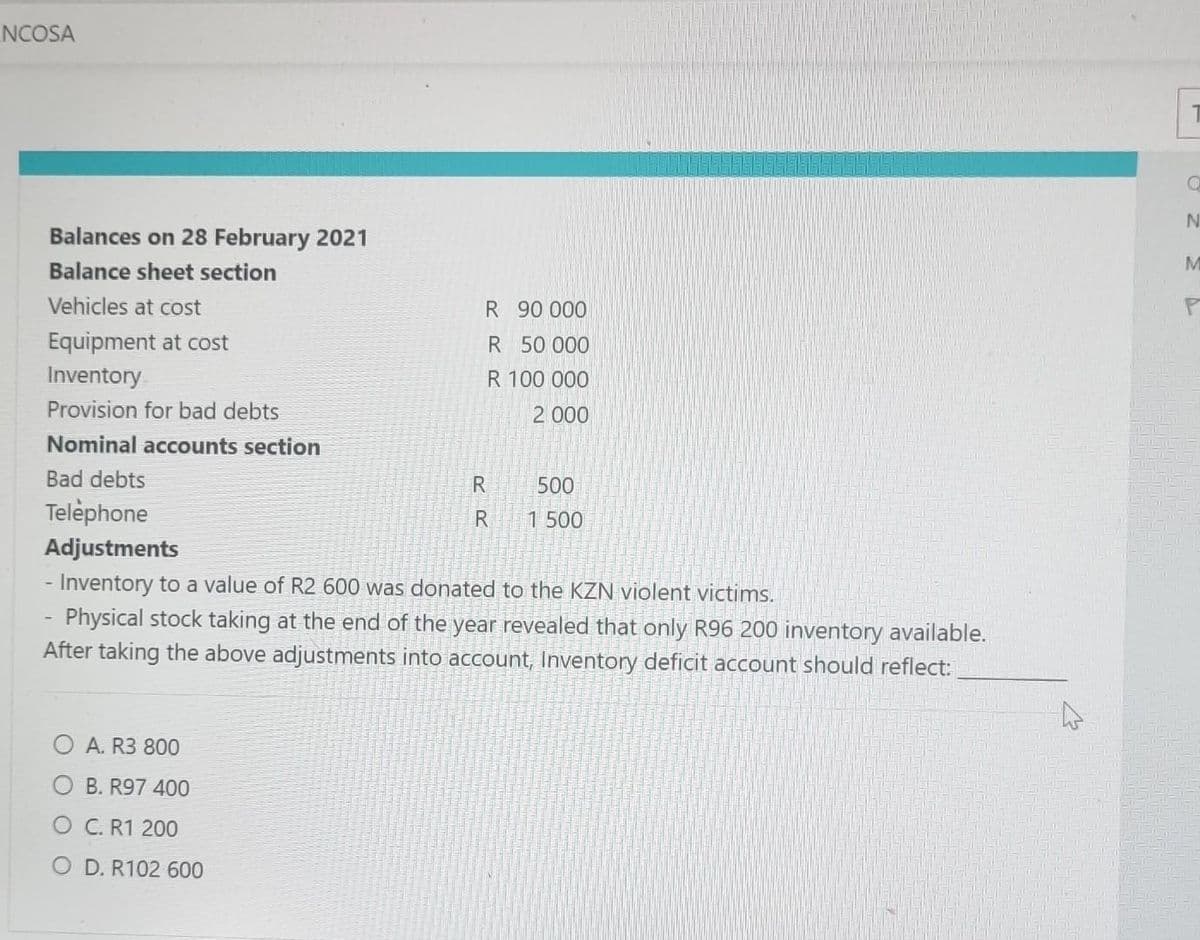 NCOSA
Balances on 28 February 2021
Balance sheet section
Vehicles at cost
Equipment at cost
Inventory
Provision for bad debts
Nominal accounts section
R
OA. R3 800
B. R97 400
O C. R1 200
O D. R102 600
90 000
R
50 000
R 100 000
2 000
Bad debts
Telephone
Adjustments
- Inventory to a value of R2 600 was donated to the KZN violent victims.
Physical stock taking at the end of the year revealed that only R96 200 inventory available.
After taking the above adjustments into account, Inventory deficit account should reflect:
R
R
500
1 500
A
O
N
M
P