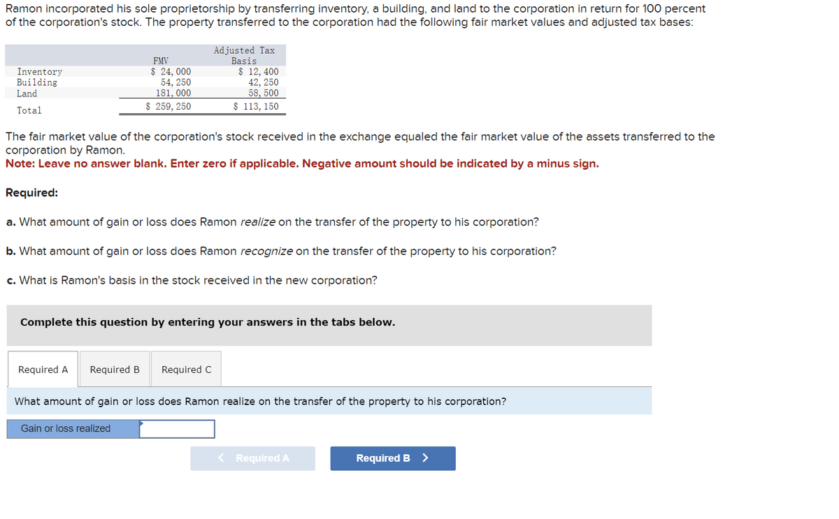 Ramon incorporated his sole proprietorship by transferring inventory, a building, and land to the corporation in return for 100 percent
of the corporation's stock. The property transferred to the corporation had the following fair market values and adjusted tax bases:
Inventory
Building
Land
Total
The fair market value of the corporation's stock received in the exchange equaled the fair market value of the assets transferred to the
corporation by Ramon.
Note: Leave no answer blank. Enter zero if applicable. Negative amount should be indicated by a minus sign.
Required:
a. What amount of gain or loss does Ramon realize on the transfer of the property to his corporation?
b. What amount of gain or loss does Ramon recognize on the transfer of the property to his corporation?
c. What is Ramon's basis in the stock received in the new corporation?
Required A
FMV
$24,000
54, 250
181, 000
$ 259, 250
Complete this question by entering your answers in the tabs below.
Required B
Adjusted Tax
Basis
$ 12, 400
42, 250
58, 500
$ 113, 150
Gain or loss realized
Required C
What amount of gain or loss does Ramon realize on the transfer of the property to his corporation?
< Required A
Required B >