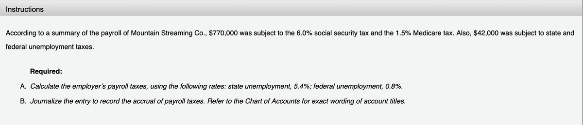 Instructions
According to a summary of the payroll of Mountain Streaming Co., $770,000 was subject to the 6.0% social security tax and the 1.5% Medicare tax. Also, $42,000 was subject to state and
federal unemployment taxes.
Required:
A. Calculate the employer's payroll taxes, using the following rates: state unemployment, 5.4%; federal unemployment, 0.8%.
B. Journalize the entry to record the accrual of payroll taxes. Refer to the Chart of Accounts for exact wording of account titles.