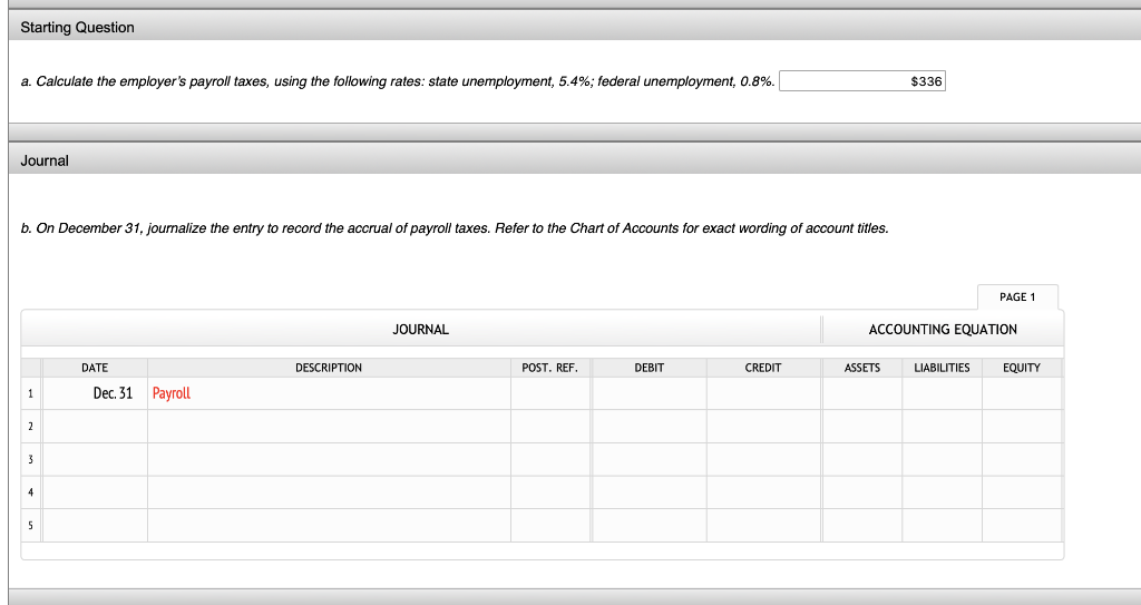 Starting Question
a. Calculate the employer's payroll taxes, using the following rates: state unemployment, 5.4%; federal unemployment, 0.8%.
Journal
b. On December 31, journalize the entry to record the accrual of payroll taxes. Refer to the Chart of Accounts for exact wording of account titles.
1
2
3
4
5
DATE
Dec. 31 Payroll
DESCRIPTION
JOURNAL
POST. REF.
DEBIT
CREDIT
$336
ASSETS
ACCOUNTING EQUATION
PAGE 1
LIABILITIES
EQUITY