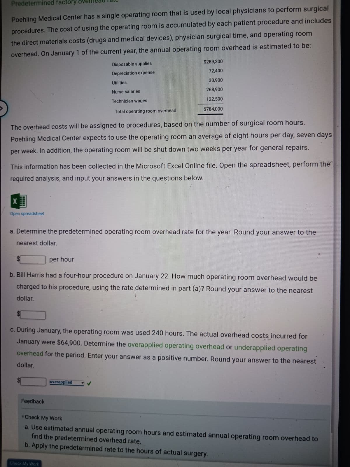 Predetermined factory o
Poehling Medical Center has a single operating room that is used by local physicians to perform surgical
procedures. The cost of using the operating room is accumulated by each patient procedure and includes
the direct materials costs (drugs and medical devices), physician surgical time, and operating room
overhead. On January 1 of the current year, the annual operating room overhead is estimated to be:
Disposable supplies
Depreciation expense
Utilities
Nurse salaries
The overhead costs will be assigned to procedures, based on the number of surgical room hours.
Poehling Medical Center expects to use the operating room an average of eight hours per day, seven days
per week. In addition, the operating room will be shut down two weeks per year for general repairs.
X
Open spreadsheet
This information has been collected in the Microsoft Excel Online file. Open the spreadsheet, perform the
required analysis, and input your answers in the questions below.
Technician wages
Total operating room overhead
$289,300
72,400
30,900
268,900
122,500
$784,000
a. Determine the predetermined operating room overhead rate for the year. Round your answer to the
nearest dollar.
Feedback
per hour
b. Bill Harris had a four-hour procedure on January 22. How much operating room overhead would be
charged to his procedure, using the rate determined in part (a)? Round your answer to the nearest
dollar.
M
c. During January, the operating room was used 240 hours. The actual overhead costs incurred for
January were $64,900. Determine the overapplied operating overhead or underapplied operating
overhead for the period. Enter your answer as a positive number. Round your answer to the nearest
dollar.
overapplied
Check My Work
Check My Work
find the predetermined overhead rate.
a. Use estimated annual operating room hours and estimated annual operating room overhead to
b. Apply the predetermined rate to the hours of actual surgery.