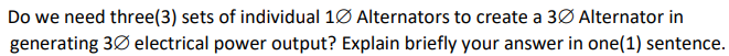 Do we need three(3) sets of individual 1Ø Alternators to create a 3Ø Alternator in
generating 3Ø electrical power output? Explain briefly your answer in one(1) sentence.
