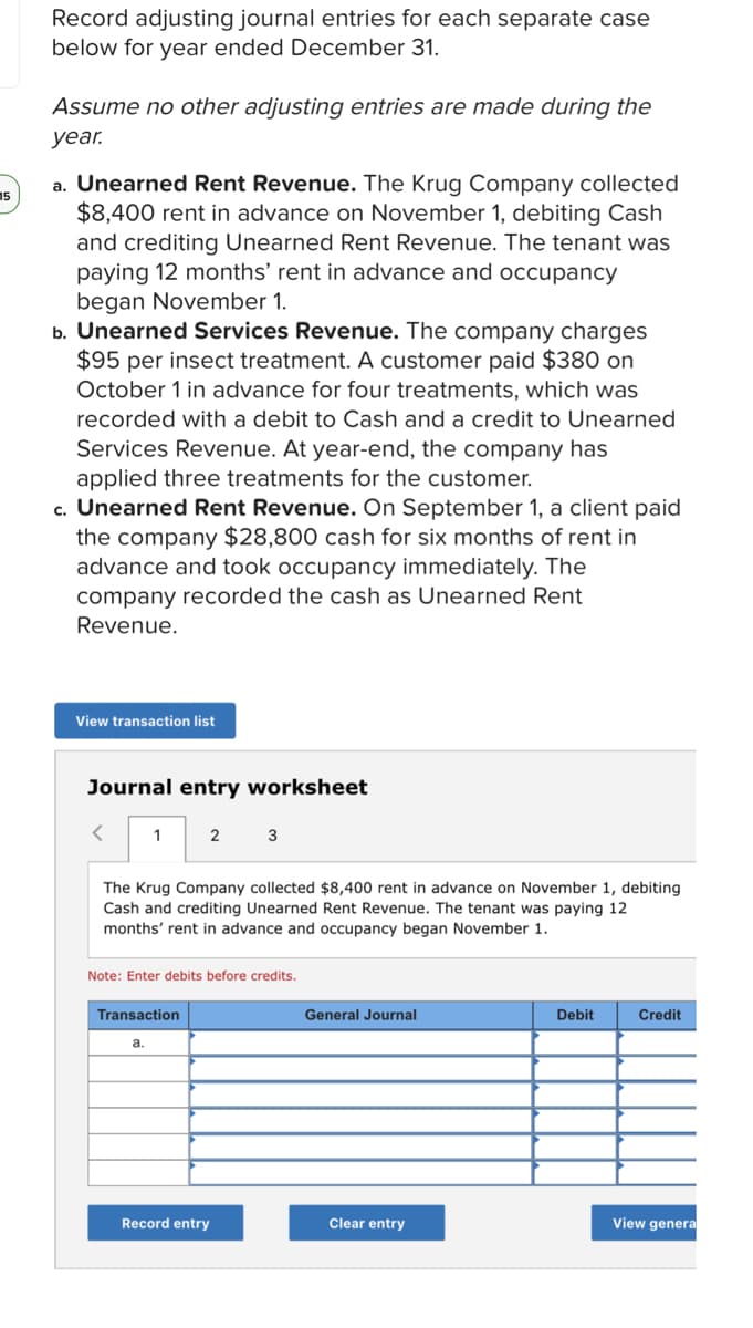 Record adjusting journal entries for each separate case
below for year ended December 31.
Assume no other adjusting entries are made during the
year.
a. Unearned Rent Revenue. The Krug Company collected
$8,400 rent in advance on November 1, debiting Cash
and crediting Unearned Rent Revenue. The tenant was
paying 12 months' rent in advance and occupancy
began November 1.
b. Unearned Services Revenue. The company charges
$95 per insect treatment. A customer paid $380 on
15
October 1 in advance for four treatments, which was
recorded with a debit to Cash and a credit to Unearned
Services Revenue. At year-end, the company has
applied three treatments for the customer.
c. Unearned Rent Revenue. On September 1, a client paid
the company $28,800 cash for six months of rent in
advance and took occupancy immediately. The
company recorded the cash as Unearned Rent
Revenue.
View transaction list
Journal entry worksheet
1
2
3
The Krug Company collected $8,400 rent in advance on November 1, debiting
Cash and crediting Unearned Rent Revenue. The tenant was paying 12
months' rent in advance and occupancy began November 1.
Note: Enter debits before credits.
Transaction
General Journal
Debit
Credit
a.
Record entry
Clear entry
View genera
