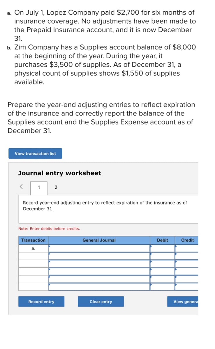 a. On July 1, Lopez Company paid $2,700 for six months of
insurance coverage. No adjustments have been made to
the Prepaid Insurance account, and it is now December
31.
b. Zim Company has a Supplies account balance of $8,000
at the beginning of the year. During the year, it
purchases $3,500 of supplies. As of December 31, a
physical count of supplies shows $1,550 of supplies
available.
Prepare the year-end adjusting entries to reflect expiration
of the insurance and correctly report the balance of the
Supplies account and the Supplies Expense account as of
December 31.
View transaction list
Journal entry worksheet
1
2
Record year-end adjusting entry to reflect expiration of the insurance as of
December 31.
Note: Enter debits before credits.
Transaction
General Journal
Debit
Credit
a.
Record entry
Clear entry
View genera
