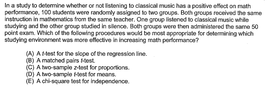 In a study to determine whether or not listening to classical music has a positive effect on math
performance, 100 students were randomly assigned to two groups. Both groups received the same
instruction in mathematics from the same teacher. One group listened to classical music while
studying and the other group studied in silence. Both groups were then administered the same 50
point exam. Which of the following procedures would be most appropriate for determining which
studying environment was more effective in increasing math performance?
(A) A t-test for the slope of the regression line.
(B) A matched pairs t-test.
(C) A two-sample z-test for proportions.
(D) A two-sample t-test for means.
(E) A chi-square test for independence.