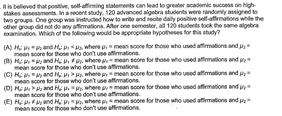 It is believed that positive, self-affirming statements can lead to greater academic success on high-
stakes assessments. In a recent study, 120 advanced algebra students were randomly assigned to
two groups. One group was instructed how to write and recite daily positive self-affirmations while the
other group did not do any affirmations. After one semester, all 120 students took the same algebra
examination. Which of the following would be appropriate hypotheses for this study?
(A) Ho: M₁ = ₂ and Ha: ₁ <H2₂, where ₁ = mean score for those who used affirmations and ₂ =
mean score for those who don't use affirmations.
(B) Ho: 1 = ₂ and Ha: H1 H2, where ₁ = mean score for those who used affirmations and ₂ =
mean score for those who don't use affirmations.
(C) Ho: M1 = H₂ and Ha: ₁ > ₂, where ₁ = mean score for those who used affirmations and U₂ =
mean score for those who don't use affirmations.
(D) Ho: H1 H2 and Ha: ₁ = µ2, where μ, mean score for those who used affirmations and μ₂ =
mean score for those who don't use affirmations.
(E) Ho: H₁ H₂ and Ha: 1 = P2, where μ, mean score for those who used affirmations and U₂ =
mean score for those who don't use affirmations.