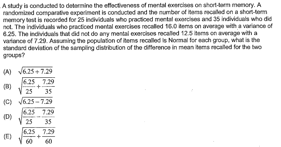 A study is conducted to determine the effectiveness of mental exercises on short-term memory. A
randomized comparative experiment is conducted and the number of items recalled on a short-term
memory test is recorded for 25 individuals who practiced mental exercises and 35 individuals who did
not. The individuals who practiced mental exercises recalled 16.0 items on average with a variance of
6.25. The individuals that did not do any mental exercises recalled 12.5 items on average with a
variance of 7.29. Assuming the population of items recalled is Normal for each group, what is the
standard deviation of the sampling distribution of the difference in mean items recalled for the two
groups?
(A)
(B)
(C)
(D)
(E)
√6.25 +7.29
16.25 7.29
+
V 25 35
√6.25-7.29
16.25 7.29
25 35
6.25 7.29
+
60 60