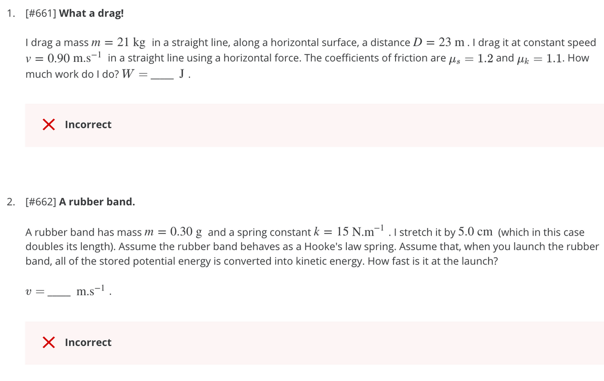 1. [#661] What a drag!
I drag a mass m = 21 kg in a straight line, along a horizontal surface, a distance D = 23 m.I drag it at constant speed
0.90 m.s- in a straight line using a horizontal force. The coefficients of friction are
much work do I do? W
y =
1.2 and
= 1.1. How
J.
X Incorrect
2. [#662] A rubber band.
1
A rubber band has mass m =
0.30 g and a spring constant k = 15 N.m¯' .1 stretch it by 5.0 cm (which in this case
doubles its length). Assume the rubber band behaves as a Hooke's law spring. Assume that, when you launch the rubber
band, all of the stored potential energy is converted into kinetic energy. How fast is it at the launch?
V =
m.s-l.
X Incorrect
