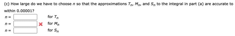 (c) How large do we have to choose n so that the approximations Tn, Mn, and S, to the integral in part (a) are accurate to
within 0.00001?
n =
for Tn
n =
x for M,
n =
for Sn
