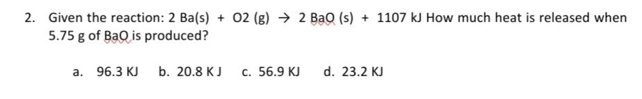 2. Given the reaction: 2 Ba(s) + 02 (g) → 2 BạQ (s) + 1107 kJ How much heat is released when
5.75 g of BaQ is produced?
а. 96.3 КJ
b. 20.8 КJ
c. 56.9 KJ
d. 23.2 KJ
