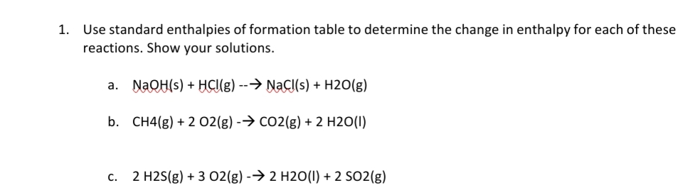 1. Use standard enthalpies of formation table to determine the change in enthalpy for each of these
reactions. Show your solutions.
a. NAQH(s) + HCUE) --→ NaCI(s) + H2O(g)
b. CH4(g) + 2 02(g) -→ CO2(g) + 2 H2O(I)
C.
2 H2S(g) + 3 02(g) -→ 2 H2O(I) + 2 SO2(g)
