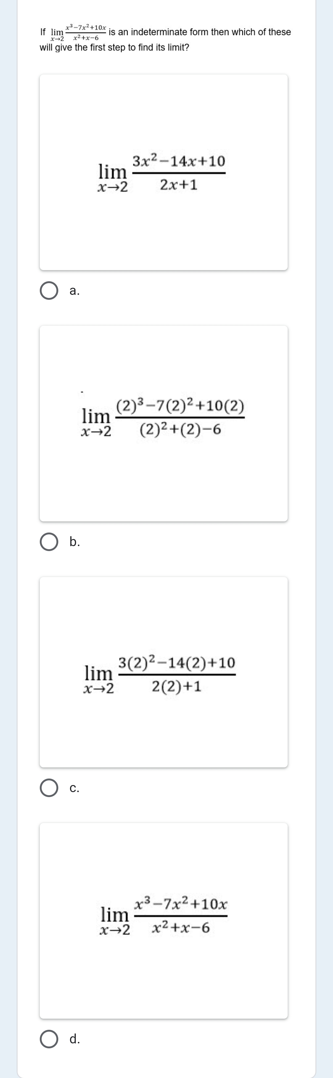 x³-7x²+10x
If lim
x→2
is an indeterminate form then which of these
x2 +x-6
will give the first step to find its limit?
Зx2-14х+10
lim
x→2
2x+1
а.
(2)³–7(2)²+10(2)
lim
(2)² +(2)–6
x→2
O b.
lim
x-2
3(2)²–14(2)+10
2(2)+1
С.
x3-7x2+10x
lim
x→2
x2+x-6
O d.
