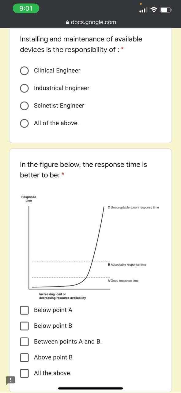 9:01
e docs.google.com
Installing and maintenance of available
devices is the responsibility of : *
Clinical Engineer
Industrical Engineer
Scinetist Engineer
All of the above.
In the figure below, the response time is
better to be: *
Response
time
C Unacceptable (poor) response time
B Acceptable response time
A Good response time
Increasing load or
decreasing resource availability
Below point A
Below point B
Between points A and B.
Above point B
All the above.
