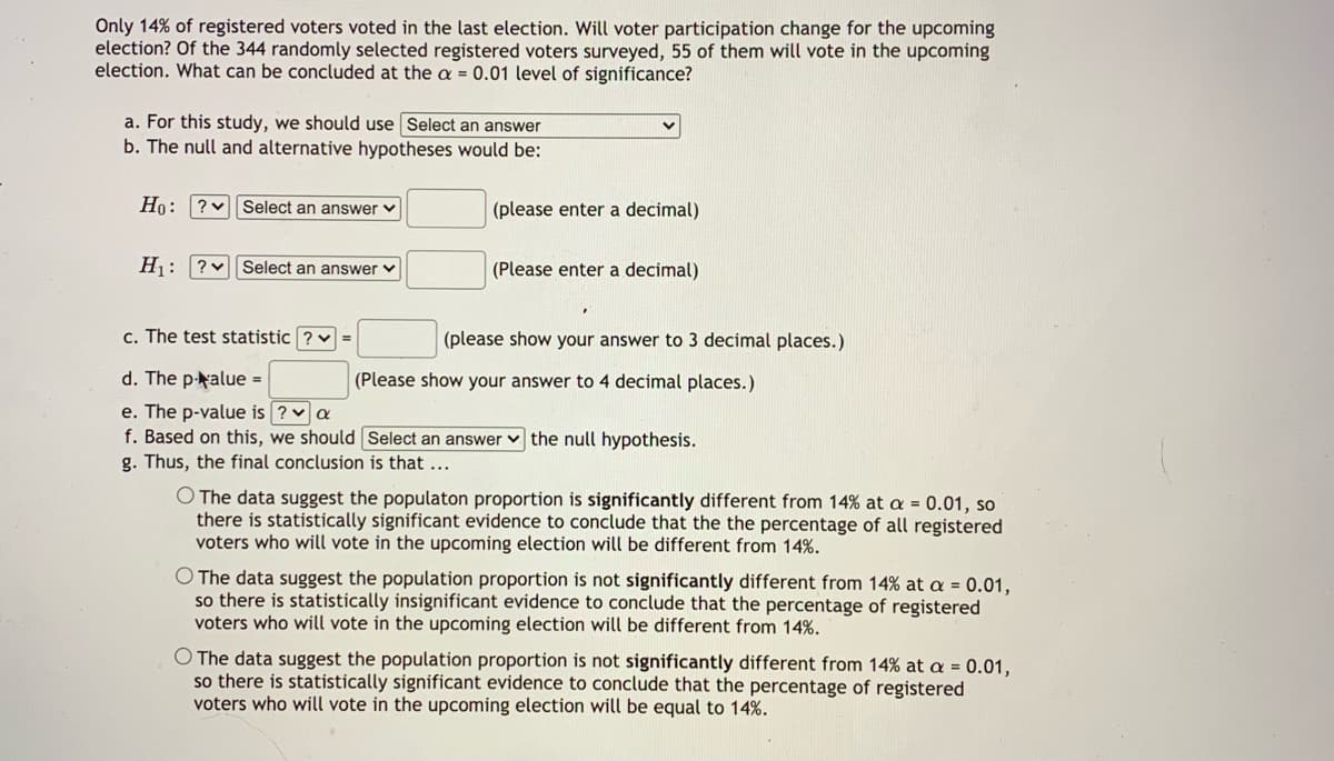 Only 14% of registered voters voted in the last election. Will voter participation change for the upcoming
election? Of the 344 randomly selected registered voters surveyed, 55 of them will vote in the upcoming
election. What can be concluded at the a = 0.01 level of significance?
a. For this study, we should use Select an answer
b. The null and alternative hypotheses would be:
Ho: ?v Select an answer v
(please enter a decimal)
H: ?vSelect an answer v
(Please enter a decimal)
c. The test statistic ? v =
(please show your answer to 3 decimal places.)
d. The p-alue =
(Please show your answer to 4 decimal places.)
e. The p-value is ? va
f. Based on this, we should Select an answer v the null hypothesis.
g. Thus, the final conclusion is that ...
O The data suggest the populaton proportion is significantly different from 14% at a = 0.01, so
there is statistically significant evidence to conclude that the the percentage of all registered
voters who will vote in the upcoming election will be different from 14%.
O The data suggest the population proportion is not significantly different from 14% at a = 0.01,
so there is statistically insignificant evidence to conclude that the percentage of registered
voters who will vote in the upcoming election will be different from 14%.
O The data suggest the population proportion is not significantly different from 14% at a = 0.01,
so there is statistically significant evidence to conclude that the percentage of registered
voters who will vote in the upcoming election will be equal to 14%.
