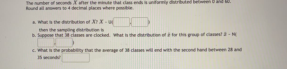 The number of seconds X after the minute that class ends is uniformly distributed between 0 and 60.
Round all answers to 4 decimal places where possible.
a. What is the distribution of X? X - U(
then the sampling distribution is
b. Suppose that 38 classes are clocked. What is the distribution of æ for this group of classes? - N(
c. What is the probability that the average of 38 classes will end with the second hand between 28 and
35 seconds?
