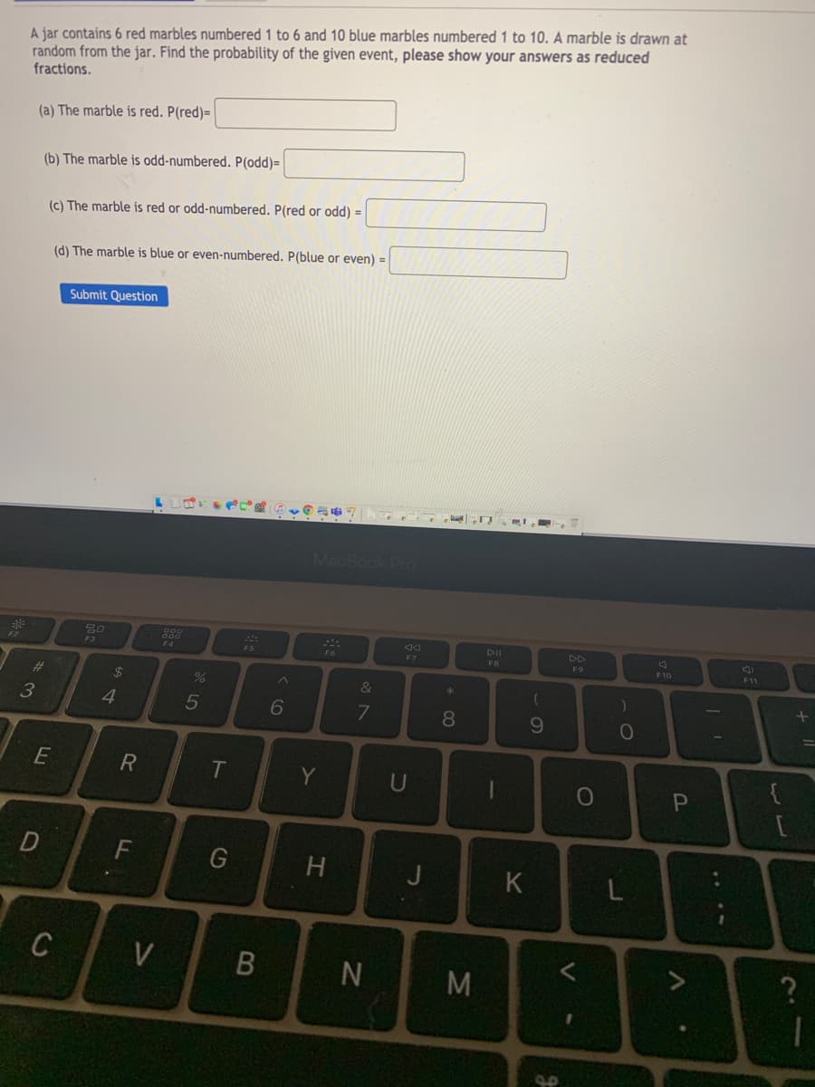 A jar contains 6 red marbles numbered 1 to 6 and 10 blue marbles numbered 1 to 10. A marble is drawn at
random from the jar. Find the probability of the given event, please show your answers as reduced
fractions.
(a) The marble is red. P(red)= |
(b) The marble is odd-numbered. P(odd)=
(c) The marble is red or odd-numbered. P(red or odd) =
(d) The marble is blue or even-numbered. P(blue or even) =
Submit Question
MacBook Pro
DI
F3
F4
F5
F6
F7
FB
F9
F10
F11
%23
$4
&
4
5
8.
10
T
Y
H
C
V
B
M
V
