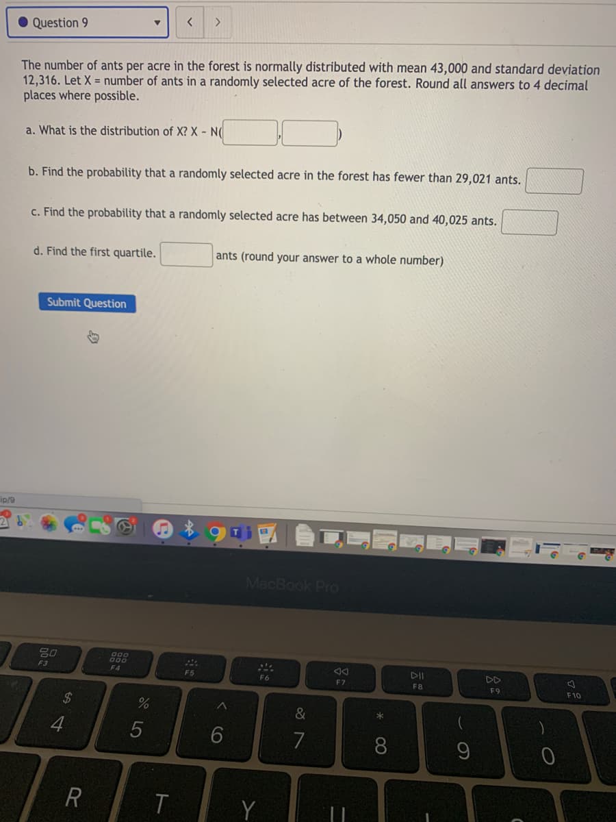 <>
Question 9
The number of ants per acre in the forest is normally distributed with mean 43,000 and standard deviation
12,316. Let X = number of ants in a randomly selected acre of the forest. Round all answers to 4 decimal
places where possible.
a. What is the distribution of X? X - N(
b. Find the probability that a randomly selected acre in the forest has fewer than 29,021 ants.
c. Find the probability that a randomly selected acre has between 34,050 and 40,025 ants.
d. Find the first quartile.
ants (round your answer to a whole number)
Submit Question
ip/9
MacBook Pro
F3
DII
F4
F5
F6
F7
F8
F9
F10
24
&
7
Y
* CO
くO
