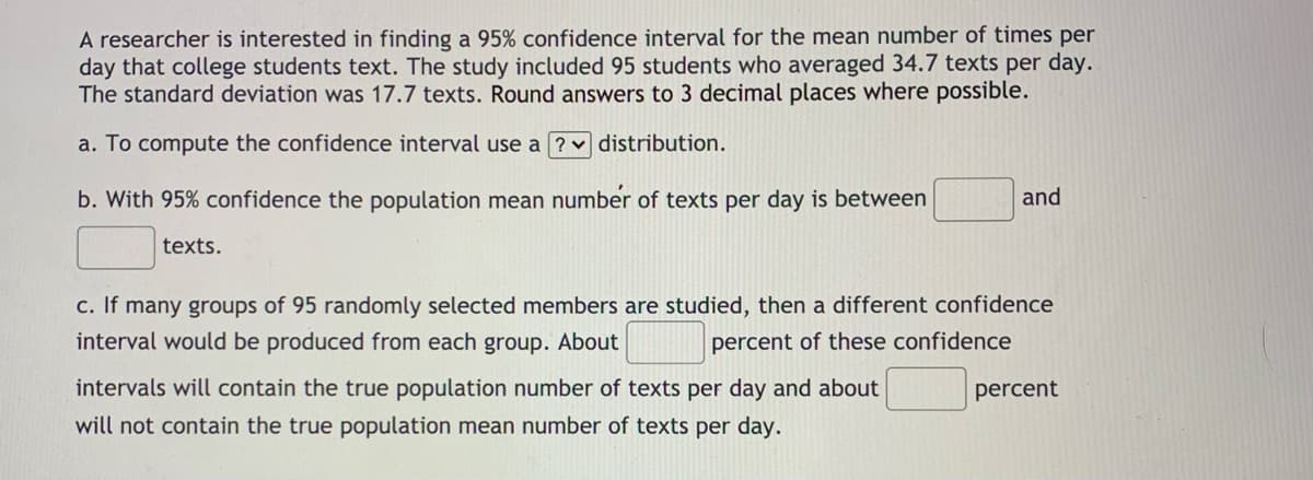 A researcher is interested in finding a 95% confidence interval for the mean number of times per
day that college students text. The study included 95 students who averaged 34.7 texts per day.
The standard deviation was 17.7 texts. Round answers to 3 decimal places where possible.
a. To compute the confidence interval use a ? v distribution.
b. With 95% confidence the population mean number of texts per day is between
and
texts.
c. If many groups of 95 randomly selected members are studied, then a different confidence
interval would be produced from each group. About
percent of these confidence
intervals will contain the true population number of texts per day and about
percent
will not contain the true population mean number of texts per day.
