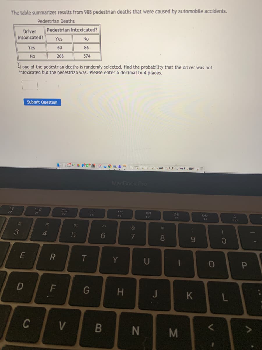 The table summarizes results from 988 pedestrian deaths that were caused by automobile accidents.
Pedestrian Deaths
Pedestrian Intoxicated?
Driver
Intoxicated?
Yes
No
Yes
60
86
No
268
574
If one of the pedestrian deaths is randomly selected, find the probability that the driver was not
intoxicated but the pedestrian was. Please enter a decimal to 4 places.
Submit Question
MacBook Pro
DII
DD
F2
F3
F4
F5
F6
F7
F8
F9
F10
%23
24
%
&
4.
5
7
8.
E
Y
U
J
K
L
C
V
M
60
* CO
IN
B
DI

