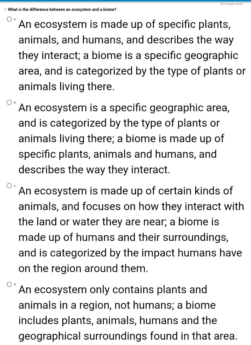 All changes saved
1. What is the difference between an ecosystem and a biome?
Oa.
An ecosystem is made up of specific plants,
animals, and humans, and describes the way
they interact; a biome is a specific geographic
area, and is categorized by the type of plants or
animals living there.
Ob.
An ecosystem is a specific geographic area,
and is categorized by the type of plants or
animals living there; a biome is made up of
specific plants, animals and humans, and
describes the way they interact.
An ecosystem is made up of certain kinds of
animals, and focuses on how they interact with
the land or water they are near; a biome is
made up of humans and their surroundings,
and is categorized by the impact humans have
on the region around them.
Od.
An ecosystem only contains plants and
animals in a region, not humans; a biome
includes plants, animals, humans and the
geographical surroundings found in that area.
