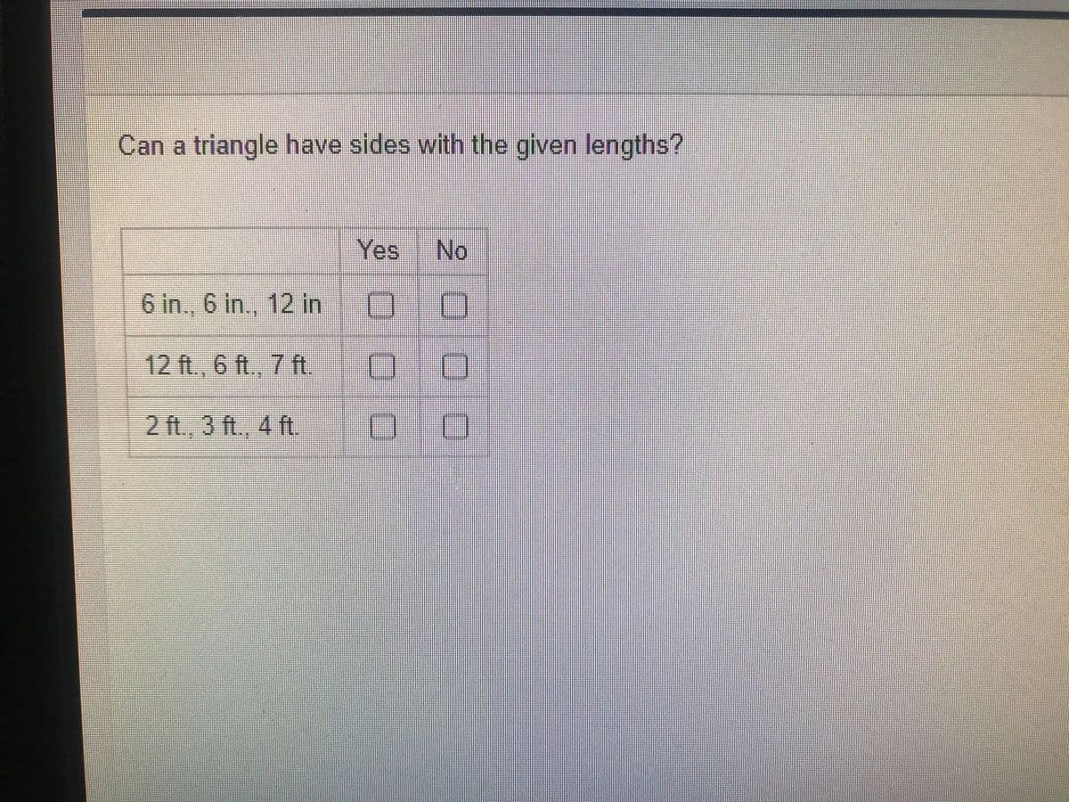 Can a triangle have sides with the given lengths?
Yes
No
6 in., 6 in., 12 in
12 ft., 6 ft., 7 ft.
2 ft., 3 ft., 4 ft.
