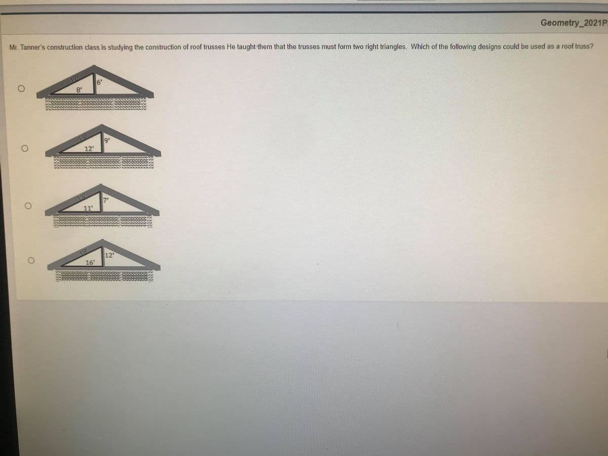 Geometry_2021P
Mr. Tanner's construction class is studying the construction of roof trusses He taught them that the trusses must form two right triangles. Which of the following designs could be used as a roof truss?
6'
8'
9'
12'
7'
11
12"
16'
