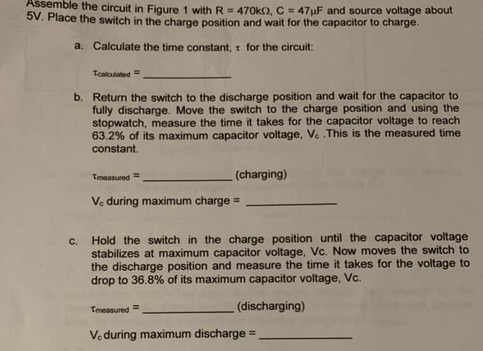 Assemble the circuit in Figure 1 with R = 470kO, C = 47µF and source voltage about
5V. Place the switch in the charge position and wait for the capacitor to charge.
a. Calculate the time constant, t for the circuit:
Tcalculated =
b. Return the switch to the discharge position and wait for the capacitor to
fully discharge. Move the switch to the charge position and using the
stopwatch, measure the time it takes for the capacitor voltage to reach
63.2% of its maximum capacitor voltage, Ve .This is the measured time
constant.
Tmeasured
(charging)
%3D
Ve during maximum charge =
Hold the switch in the charge position until the capacitor voltage
stabilizes at maximum capacitor voltage, Vc. Now moves the switch to
the discharge position and measure the time it takes for the voltage to
drop to 36.8% of its maximum capacitor voltage, Vc.
C.
Tmeasured
(discharging)
Ve during maximum discharge
%3D
