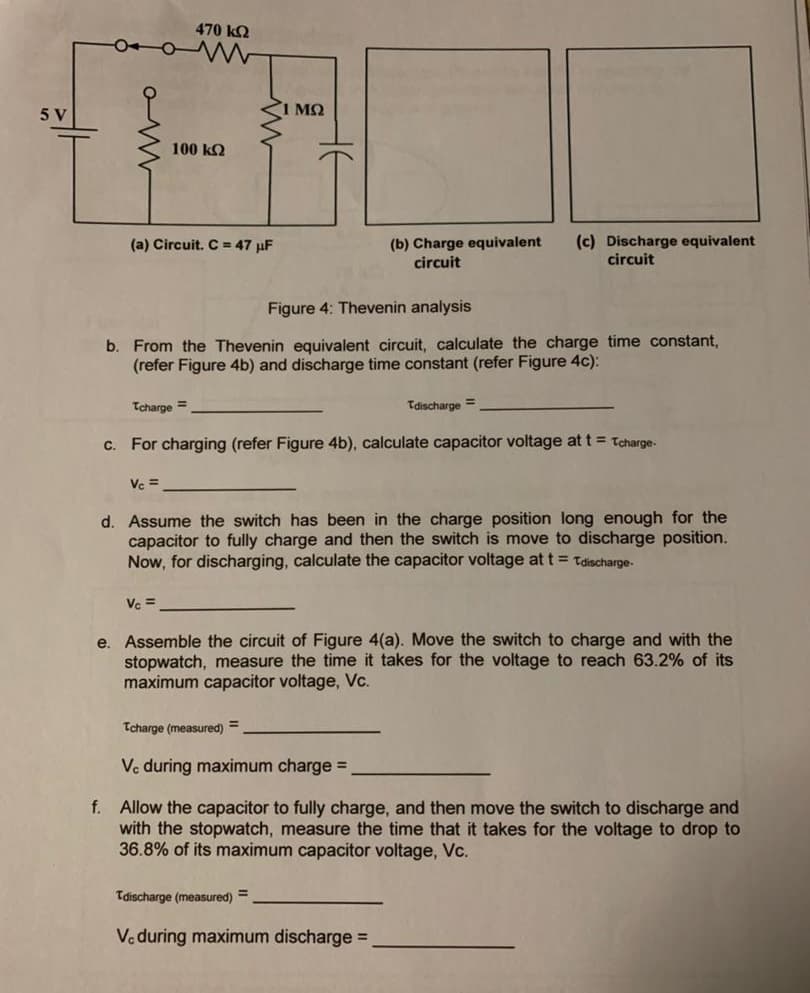 470 k
5 V
100 kQ
(c) Discharge equivalent
circuit
(a) Circuit. C = 47 µF
(b) Charge equivalent
circuit
Figure 4: Thevenin analysis
b. From the Thevenin equivalent circuit, calculate the charge time constant,
(refer Figure 4b) and discharge time constant (refer Figure 4c):
Tcharge =
Tdischarge =
c. For charging (refer Figure 4b), calculate capacitor voltage at t = tcharge-
Ve =
d. Assume the switch has been in the charge position long enough for the
capacitor to fully charge and then the switch is move to discharge position.
Now, for discharging, calculate the capacitor voltage at t = tdischarge-
Ve =
e. Assemble the circuit of Figure 4(a). Move the switch to charge and with the
stopwatch, measure the time it takes for the voltage to reach 63.2% of its
maximum capacitor voltage, Vc.
Tcharge (measured)
%3D
Vc during maximum charge =
f. Allow the capacitor to fully charge, and then move the switch to discharge and
with the stopwatch, measure the time that it takes for the voltage to drop to
36.8% of its maximum capacitor voltage, Vc.
Tdischarge (measured) =
Ve during maximum discharge =
