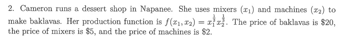 2. Cameron runs a dessert shop in Napanee. She uses mixers (x₁) and machines (x2) to
1 1
3
make baklavas. Her production function is f(x₁, x₂) = xx. The price of baklavas is $20,
the price of mixers is $5, and the price of machines is $2.