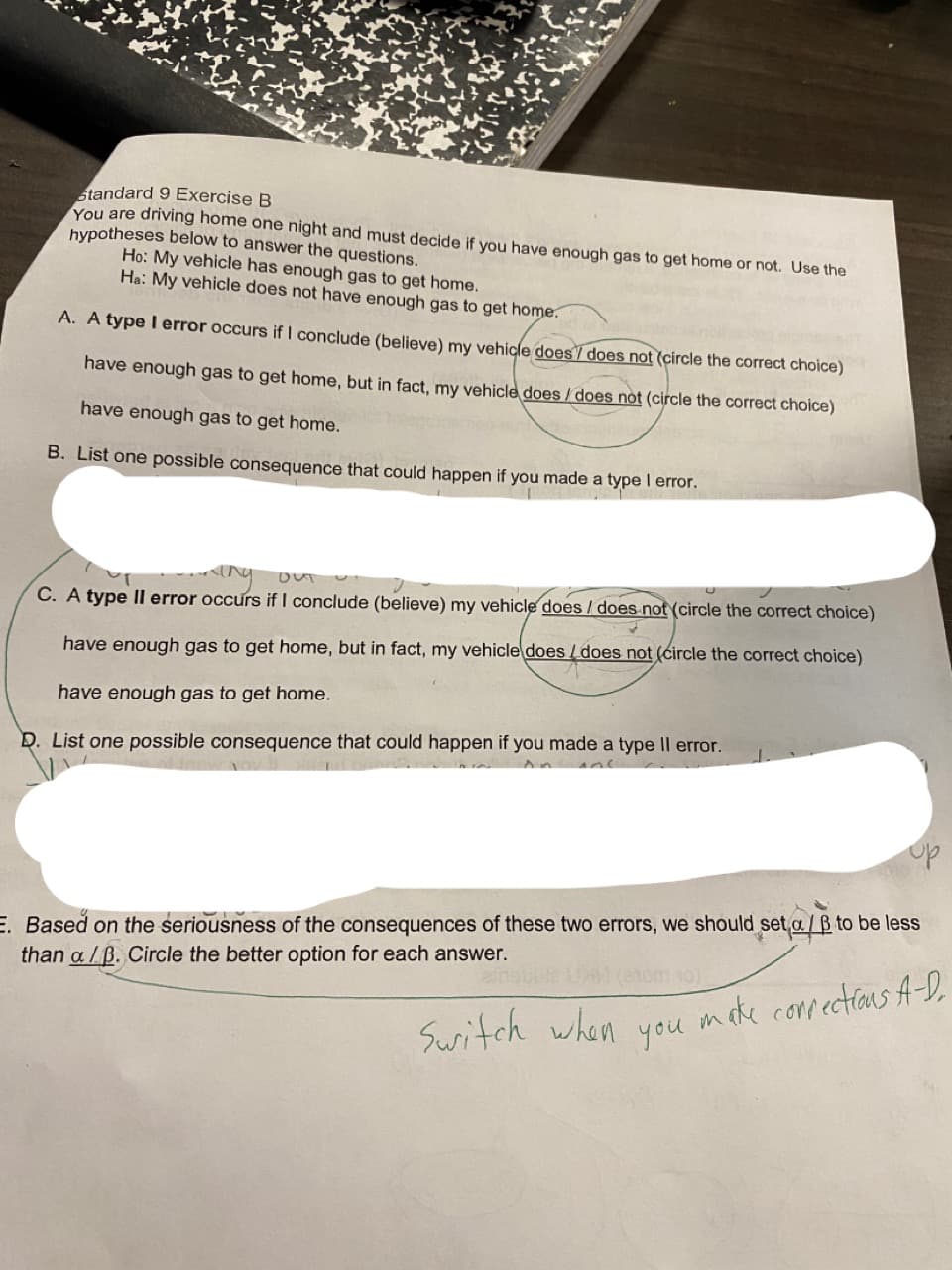 standard 9 Exercise B
You are driving home one night and must decide if you have enough gas to get home or not. Use the
hypotheses below to answer the questions.
Ho: My vehicle has enough gas to get home.
Ha: My vehicle does not have enough gas to get home.
A. A type l error occurs if I conclude (believe) my vehicle does7 does not (circle the correct choice)
have enough gas to get home, but in fact, my vehicle does / does not (circle the correct choice)
have enough gas to get home.
B. List one possible consequence that could happen if you made a type I error.
DUTU
C. A type Il error occurs if I conclude (believe) my vehicle does / does-not (circle the correct choice)
have enough gas to get home, but in fact, my vehicle does /does not (circle the correct choice)
have enough gas to get home.
D. List one possible consequence that could happen if you made a type Il error.
E. Based on the seriousness of the consequences of these two errors, we should set a/B to be less
than a /B. Circle the better option for each answer.
make compectians A-D.
you
Suritch when
