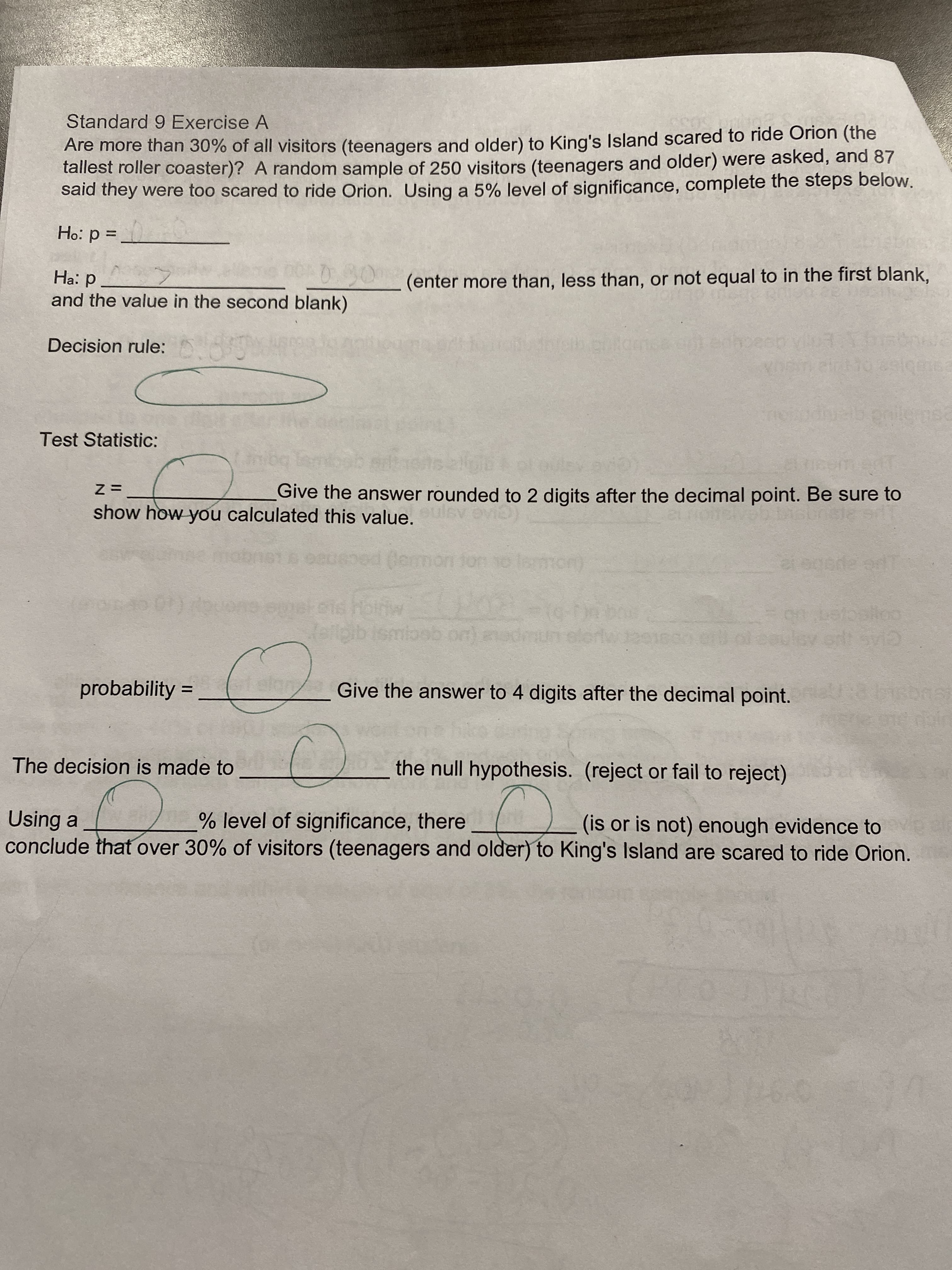 Standard 9 Exercise A
Are more than 30% of all visitors (teenagers and older) to King's Island scared to ride Orion (the
tallest roller coaster)? A random sample of 250 visitors (teenagers and older) were asked, and 87
said they were too scared to ride Orion. Using a 5% level of significance, complete the steps below.
%3D
0 = d :°
.90
(enter more than, less than, or not equal to in the first blank,
Ha: p
and the value in the second blank)
Decision rule: 0
Test Statistic:
Give the answer rounded to 2 digits after the decimal point. Be sure to
= Z
show how you calculated this value. v evib)
(emon ton 1o lemon)
CLAS INS
probability
Give the answer to 4 digits after the decimal point.
The decision is made to
the null hypothesis. (reject or fail to reject)
% level of significance, there
(is or is not) enough evidence to eel
Using a
conclude that over 30% of visitors (teenagers and older) to King's Island are scared to ride Orion.
