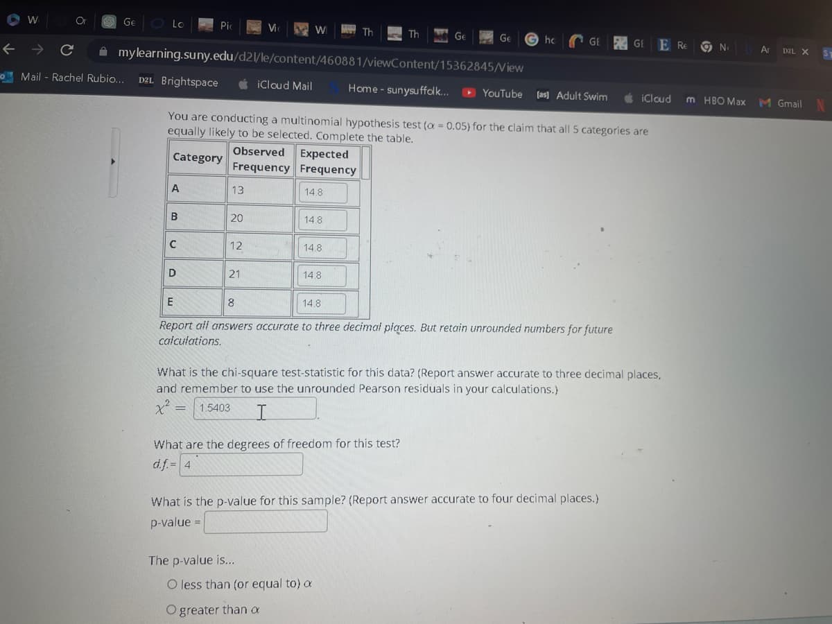 W
← →
Or
Ge Lo
с
Mail - Rachel Rubio... D2L Brightspace
A
Pic
B
с
D
mylearning.suny.edu/d2l/le/content/460881/viewContent/15362845/View
13
20
Vi
12
Observed Expected
Frequency Frequency
21
iCloud Mail
You are conducting a multinomial hypothesis test (a = 0.05) for the claim that all 5 categories are
equally likely to be selected. Complete the table.
Category
W
14.8
The p-value is...
14.8
14.8
14.8
Th
14.8
Th
Ge
Ge Ghc
What are the degrees of freedom for this test?
d.f. = 4
O less than (or equal to) a
O greater than a
Home - sunysuffolk... ▸ YouTube [as] Adult Swim
E
8
Report all answers accurate to three decimal places. But retain unrounded numbers for future
calculations.
GE GEE RE
What is the chi-square test-statistic for this data? (Report answer accurate to three decimal places,
and remember to use the unrounded Pearson residuals in your calculations.)
x² = 1.5403
I
What is the p-value for this sample? (Report answer accurate to four decimal places.)
p-value =
No Ar D2L X
No
iCloud m HBO Max M Gmail N
ST